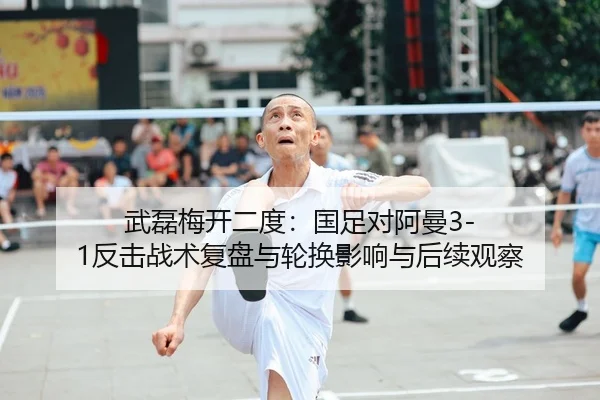 武磊梅开二度：国足对阿曼3-1反击战术复盘与轮换影响与后续观察