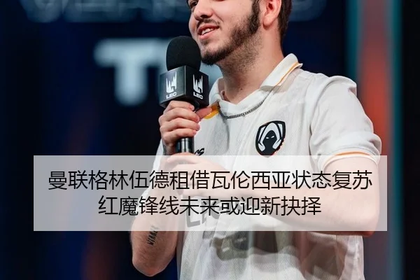 曼联格林伍德租借瓦伦西亚状态复苏 红魔锋线未来或迎新抉择